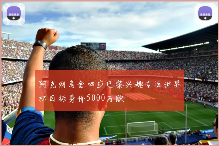 阿克利乌舍回应巴黎兴趣专注世界杯目标身价5000万欧