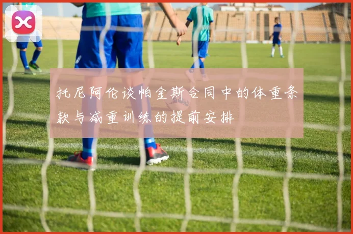 托尼阿伦谈帕金斯合同中的体重条款与减重训练的提前安排