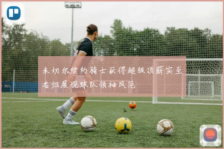 米切尔续约骑士获得超级顶薪实至名归展现球队领袖风范