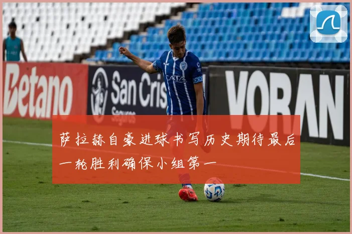 萨拉赫自豪进球书写历史期待最后一轮胜利确保小组第一