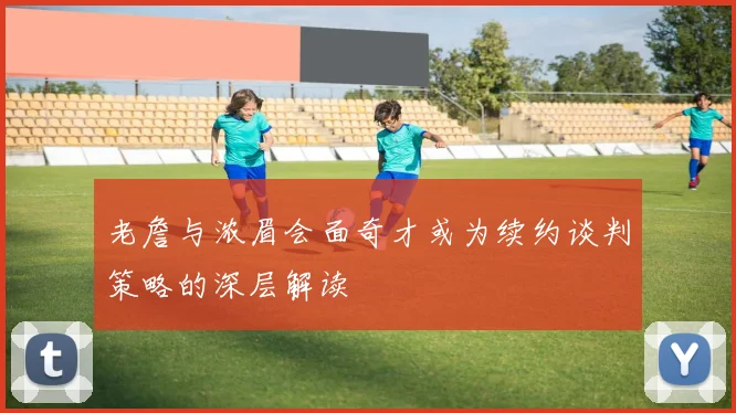 老詹与浓眉会面奇才或为续约谈判策略的深层解读