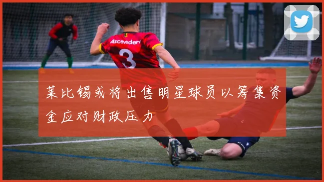 莱比锡或将出售明星球员以筹集资金应对财政压力