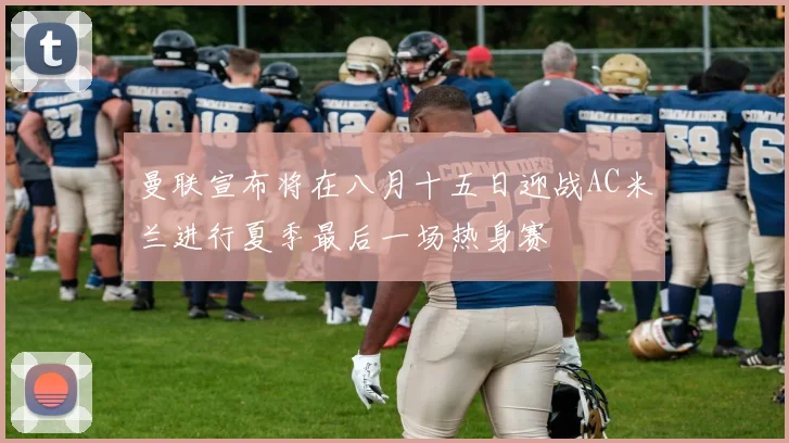 曼联宣布将在八月十五日迎战AC米兰进行夏季最后一场热身赛