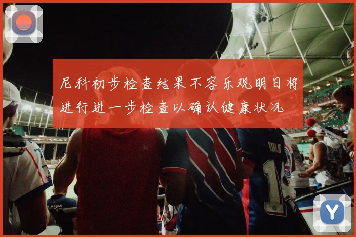 尼科初步检查结果不容乐观明日将进行进一步检查以确认健康状况