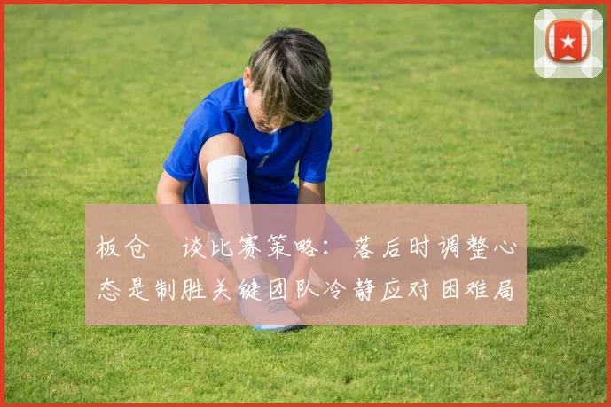 板仓滉谈比赛策略：落后时调整心态是制胜关键团队冷静应对困难局面