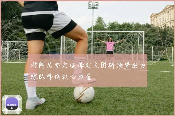 穆阿尼坚定选择尤文图斯期望成为球队锋线核心力量