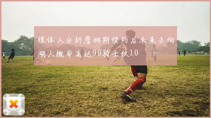 媒体人分析詹姆斯续约后未来去向湖人概率高达90骑士仅10
